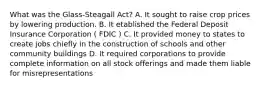 What was the Glass-Steagall Act? A. It sought to raise crop prices by lowering production. B. It etablished the Federal Deposit Insurance Corporation ( FDIC ) C. It provided money to states to create jobs chiefly in the construction of schools and other community buildings D. It required corporations to provide complete information on all stock offerings and made them liable for misrepresentations