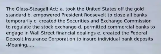 The Glass-Steagall Act: a. took the United States off the gold standard b. empowered President Roosevelt to close all banks temporarily c. created the Securities and Exchange Commission to regulate the stock exchange d. permitted commercial banks to engage in Wall Street financial dealings e. created the Federal Deposit Insurance Corporation to insure individual bank deposits -Meaning.....