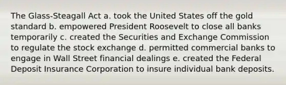 The Glass-Steagall Act a. took the United States off the gold standard b. empowered President Roosevelt to close all banks temporarily c. created the Securities and Exchange Commission to regulate the stock exchange d. permitted commercial banks to engage in Wall Street financial dealings e. created the Federal Deposit Insurance Corporation to insure individual bank deposits.