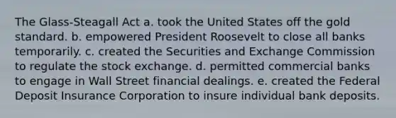 The Glass-Steagall Act a. took the United States off the <a href='https://www.questionai.com/knowledge/kVz3wUC7hx-gold-standard' class='anchor-knowledge'>gold standard</a>. b. empowered <a href='https://www.questionai.com/knowledge/ktJWKc3BUj-president-roosevelt' class='anchor-knowledge'>president roosevelt</a> to close all banks temporarily. c. created the Securities and Exchange Commission to regulate the stock exchange. d. permitted commercial banks to engage in Wall Street financial dealings. e. created the Federal Deposit Insurance Corporation to insure individual bank deposits.