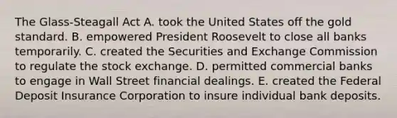 The Glass-Steagall Act A. took the United States off the gold standard. B. empowered President Roosevelt to close all banks temporarily. C. created the Securities and Exchange Commission to regulate the stock exchange. D. permitted commercial banks to engage in Wall Street financial dealings. E. created the Federal Deposit Insurance Corporation to insure individual bank deposits.