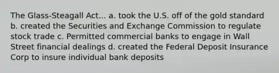 The Glass-Steagall Act... a. took the U.S. off of the <a href='https://www.questionai.com/knowledge/kVz3wUC7hx-gold-standard' class='anchor-knowledge'>gold standard</a> b. created the Securities and Exchange Commission to regulate stock trade c. Permitted <a href='https://www.questionai.com/knowledge/kUIzrGRRim-commercial-banks' class='anchor-knowledge'>commercial banks</a> to engage in Wall Street financial dealings d. created the Federal Deposit Insurance Corp to insure individual bank deposits