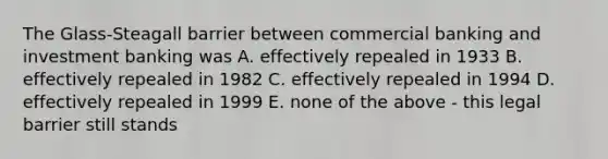 The Glass-Steagall barrier between commercial banking and investment banking was A. effectively repealed in 1933 B. effectively repealed in 1982 C. effectively repealed in 1994 D. effectively repealed in 1999 E. none of the above - this legal barrier still stands