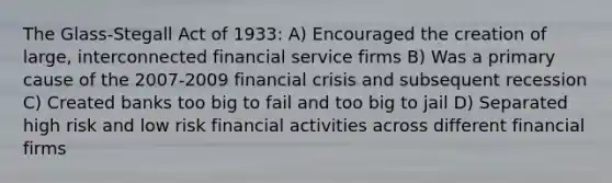 The Glass-Stegall Act of 1933: A) Encouraged the creation of large, interconnected financial service firms B) Was a primary cause of the 2007-2009 financial crisis and subsequent recession C) Created banks too big to fail and too big to jail D) Separated high risk and low risk financial activities across different financial firms