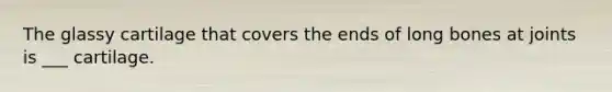 The glassy cartilage that covers the ends of long bones at joints is ___ cartilage.