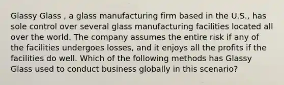 Glassy Glass , a glass manufacturing firm based in the U.S., has sole control over several glass manufacturing facilities located all over the world. The company assumes the entire risk if any of the facilities undergoes losses, and it enjoys all the profits if the facilities do well. Which of the following methods has Glassy Glass used to conduct business globally in this scenario?