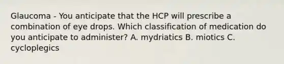 Glaucoma - You anticipate that the HCP will prescribe a combination of eye drops. Which classification of medication do you anticipate to administer? A. mydriatics B. miotics C. cycloplegics