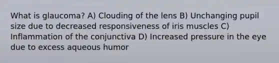 What is glaucoma? A) Clouding of the lens B) Unchanging pupil size due to decreased responsiveness of iris muscles C) Inflammation of the conjunctiva D) Increased pressure in the eye due to excess aqueous humor