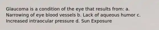 Glaucoma is a condition of the eye that results from: a. Narrowing of eye blood vessels b. Lack of aqueous humor c. Increased intraocular pressure d. Sun Exposure