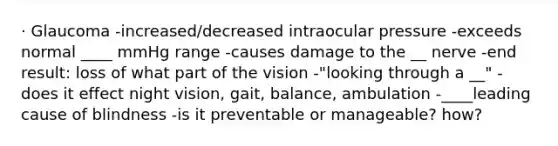 · Glaucoma -increased/decreased intraocular pressure -exceeds normal ____ mmHg range -causes damage to the __ nerve -end result: loss of what part of the vision -"looking through a __" -does it effect night vision, gait, balance, ambulation -____leading cause of blindness -is it preventable or manageable? how?