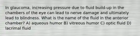 In glaucoma, increasing pressure due to fluid build-up in the chambers of the eye can lead to nerve damage and ultimately lead to blindness. What is the name of the fluid in the anterior chamber? A) aqueous humor B) vitreous humor C) optic fluid D) lacrimal fluid