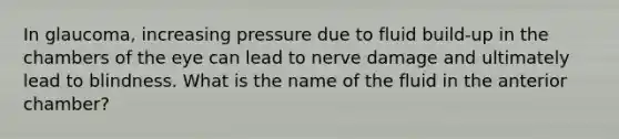 In glaucoma, increasing pressure due to fluid build-up in the chambers of the eye can lead to nerve damage and ultimately lead to blindness. What is the name of the fluid in the anterior chamber?