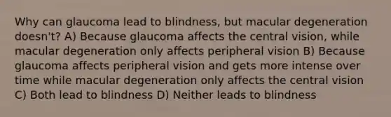 Why can glaucoma lead to blindness, but macular degeneration doesn't? A) Because glaucoma affects the central vision, while macular degeneration only affects peripheral vision B) Because glaucoma affects peripheral vision and gets more intense over time while macular degeneration only affects the central vision C) Both lead to blindness D) Neither leads to blindness