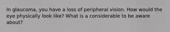 In glaucoma, you have a loss of peripheral vision. How would the eye physically look like? What is a considerable to be aware about?