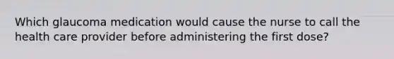 Which glaucoma medication would cause the nurse to call the health care provider before administering the first dose?