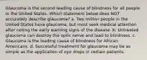 Glaucoma is the second leading cause of blindness for all people in the United States. Which statement below does NOT accurately describe glaucoma? a. Two million people in the United States have glaucoma, but most seek medical attention after noting the early warning signs of the disease. b. Untreated glaucoma can destroy the optic nerve and lead to blindness. c. Glaucoma is the leading cause of blindness for African Americans. d. Successful treatment for glaucoma may be as simple as the application of eye drops in certain patients.