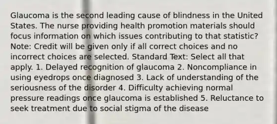 Glaucoma is the second leading cause of blindness in the United States. The nurse providing health promotion materials should focus information on which issues contributing to that statistic? Note: Credit will be given only if all correct choices and no incorrect choices are selected. Standard Text: Select all that apply. 1. Delayed recognition of glaucoma 2. Noncompliance in using eyedrops once diagnosed 3. Lack of understanding of the seriousness of the disorder 4. Difficulty achieving normal pressure readings once glaucoma is established 5. Reluctance to seek treatment due to social stigma of the disease