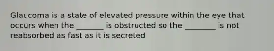 Glaucoma is a state of elevated pressure within the eye that occurs when the _______ is obstructed so the ________ is not reabsorbed as fast as it is secreted