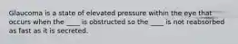 Glaucoma is a state of elevated pressure within the eye that occurs when the ____ is obstructed so the ____ is not reabsorbed as fast as it is secreted.