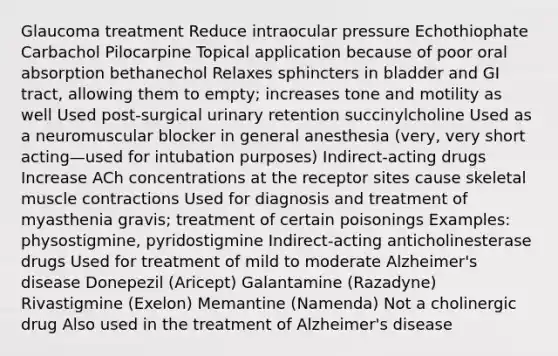 Glaucoma treatment Reduce intraocular pressure Echothiophate Carbachol Pilocarpine Topical application because of poor oral absorption bethanechol Relaxes sphincters in bladder and GI tract, allowing them to empty; increases tone and motility as well Used post-surgical urinary retention succinylcholine Used as a neuromuscular blocker in general anesthesia (very, very short acting—used for intubation purposes) Indirect-acting drugs Increase ACh concentrations at the receptor sites cause skeletal muscle contractions Used for diagnosis and treatment of myasthenia gravis; treatment of certain poisonings Examples: physostigmine, pyridostigmine Indirect-acting anticholinesterase drugs Used for treatment of mild to moderate Alzheimer's disease Donepezil (Aricept) Galantamine (Razadyne) Rivastigmine (Exelon) Memantine (Namenda) Not a cholinergic drug Also used in the treatment of Alzheimer's disease