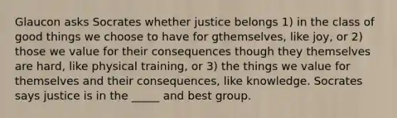 Glaucon asks Socrates whether justice belongs 1) in the class of good things we choose to have for gthemselves, like joy, or 2) those we value for their consequences though they themselves are hard, like physical training, or 3) the things we value for themselves and their consequences, like knowledge. Socrates says justice is in the _____ and best group.