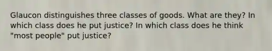 Glaucon distinguishes three classes of goods. What are they? In which class does he put justice? In which class does he think "most people" put justice?