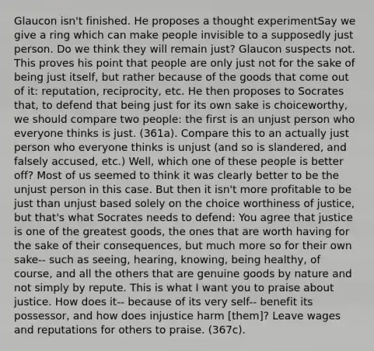 Glaucon isn't finished. He proposes a thought experimentSay we give a ring which can make people invisible to a supposedly just person. Do we think they will remain just? Glaucon suspects not. This proves his point that people are only just not for the sake of being just itself, but rather because of the goods that come out of it: reputation, reciprocity, etc. He then proposes to Socrates that, to defend that being just for its own sake is choiceworthy, we should compare two people: the first is an unjust person who everyone thinks is just. (361a). Compare this to an actually just person who everyone thinks is unjust (and so is slandered, and falsely accused, etc.) Well, which one of these people is better off? Most of us seemed to think it was clearly better to be the unjust person in this case. But then it isn't more profitable to be just than unjust based solely on the choice worthiness of justice, but that's what Socrates needs to defend: You agree that justice is one of the greatest goods, the ones that are worth having for the sake of their consequences, but much more so for their own sake-- such as seeing, hearing, knowing, being healthy, of course, and all the others that are genuine goods by nature and not simply by repute. This is what I want you to praise about justice. How does it-- because of its very self-- benefit its possessor, and how does injustice harm [them]? Leave wages and reputations for others to praise. (367c).