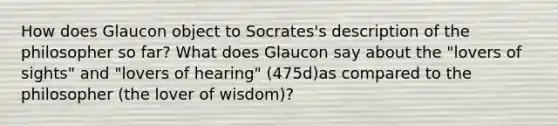 How does Glaucon object to Socrates's description of the philosopher so far? What does Glaucon say about the "lovers of sights" and "lovers of hearing" (475d)as compared to the philosopher (the lover of wisdom)?