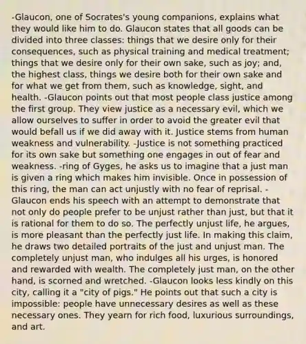 -Glaucon, one of Socrates's young companions, explains what they would like him to do. Glaucon states that all goods can be divided into three classes: things that we desire only for their consequences, such as physical training and medical treatment; things that we desire only for their own sake, such as joy; and, the highest class, things we desire both for their own sake and for what we get from them, such as knowledge, sight, and health. -Glaucon points out that most people class justice among the first group. They view justice as a necessary evil, which we allow ourselves to suffer in order to avoid the greater evil that would befall us if we did away with it. Justice stems from human weakness and vulnerability. -Justice is not something practiced for its own sake but something one engages in out of fear and weakness. -ring of Gyges, he asks us to imagine that a just man is given a ring which makes him invisible. Once in possession of this ring, the man can act unjustly with no fear of reprisal. -Glaucon ends his speech with an attempt to demonstrate that not only do people prefer to be unjust rather than just, but that it is rational for them to do so. The perfectly unjust life, he argues, is more pleasant than the perfectly just life. In making this claim, he draws two detailed portraits of the just and unjust man. The completely unjust man, who indulges all his urges, is honored and rewarded with wealth. The completely just man, on the other hand, is scorned and wretched. -Glaucon looks less kindly on this city, calling it a "city of pigs." He points out that such a city is impossible: people have unnecessary desires as well as these necessary ones. They yearn for rich food, luxurious surroundings, and art.