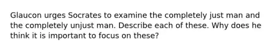 Glaucon urges Socrates to examine the completely just man and the completely unjust man. Describe each of these. Why does he think it is important to focus on these?