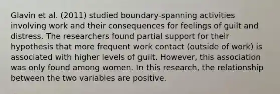 Glavin et al. (2011) studied boundary-spanning activities involving work and their consequences for feelings of guilt and distress. The researchers found partial support for their hypothesis that more frequent work contact (outside of work) is associated with higher levels of guilt. However, this association was only found among women. In this research, the relationship between the two variables are positive.