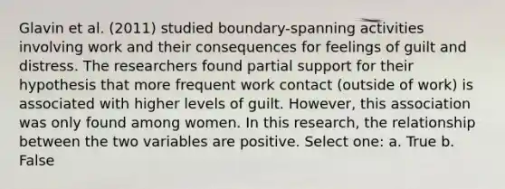 Glavin et al. (2011) studied boundary-spanning activities involving work and their consequences for feelings of guilt and distress. The researchers found partial support for their hypothesis that more frequent work contact (outside of work) is associated with higher levels of guilt. However, this association was only found among women. In this research, the relationship between the two variables are positive. Select one: a. True b. False