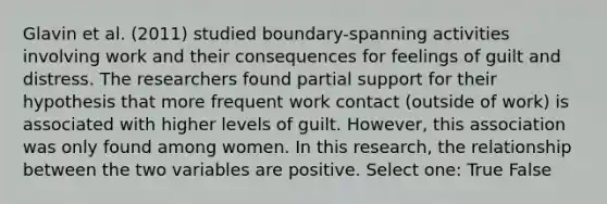 Glavin et al. (2011) studied boundary-spanning activities involving work and their consequences for feelings of guilt and distress. The researchers found partial support for their hypothesis that more frequent work contact (outside of work) is associated with higher levels of guilt. However, this association was only found among women. In this research, the relationship between the two variables are positive. Select one: True False