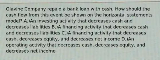 Glavine Company repaid a bank loan with cash. How should the cash flow from this event be shown on the horizontal statements model? A.)An investing activity that decreases cash and decreases liabilities B.)A financing activity that decreases cash and decreases liabilities C.)A financing activity that decreases cash, decreases equity, and decreases net income D.)An operating activity that decreases cash, decreases equity, and decreases net income