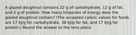 A glazed doughnut contains 22 g of carbohydrate, 12 g of fat, and 2 g of protein. How many kilojoules of energy does the glazed doughnut contain? (The accepted caloric values for foods are 17 kJ/g for carbohydrate, 38 kJ/g for fat, and 17 kJ/g for protein.) Round the answer to the tens place.