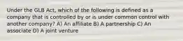 Under the GLB Act, which of the following is defined as a company that is controlled by or is under common control with another company? A) An affiliate B) A partnership C) An associate D) A joint venture