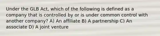 Under the GLB Act, which of the following is defined as a company that is controlled by or is under common control with another company? A) An affiliate B) A partnership C) An associate D) A joint venture