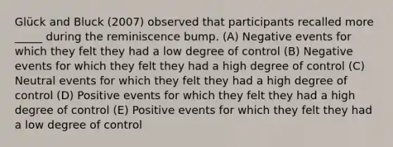 Glück and Bluck (2007) observed that participants recalled more _____ during the reminiscence bump. (A) Negative events for which they felt they had a low degree of control (B) Negative events for which they felt they had a high degree of control (C) Neutral events for which they felt they had a high degree of control (D) Positive events for which they felt they had a high degree of control (E) Positive events for which they felt they had a low degree of control