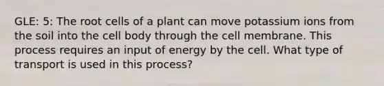 GLE: 5: The root cells of a plant can move potassium ions from the soil into the cell body through the cell membrane. This process requires an input of energy by the cell. What type of transport is used in this process?