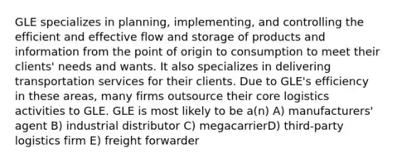 GLE specializes in planning, implementing, and controlling the efficient and effective flow and storage of products and information from the point of origin to consumption to meet their clients' needs and wants. It also specializes in delivering transportation services for their clients. Due to GLE's efficiency in these areas, many firms outsource their core logistics activities to GLE. GLE is most likely to be a(n) A) manufacturers' agent B) industrial distributor C) megacarrierD) third-party logistics firm E) freight forwarder