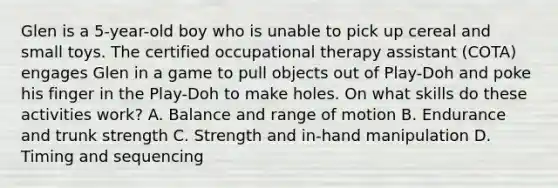 Glen is a 5-year-old boy who is unable to pick up cereal and small toys. The certified occupational therapy assistant (COTA) engages Glen in a game to pull objects out of Play-Doh and poke his finger in the Play-Doh to make holes. On what skills do these activities work? A. Balance and range of motion B. Endurance and trunk strength C. Strength and in-hand manipulation D. Timing and sequencing
