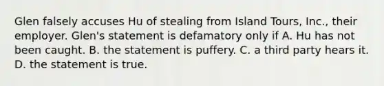 Glen falsely accuses Hu of stealing from Island Tours, Inc., their employer. Glen's statement is defamatory only if A. Hu has not been caught. B. the statement is puffery. C. a third party hears it. D. the statement is true.