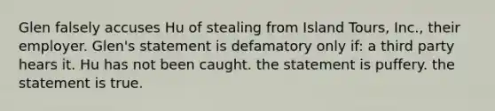 Glen falsely accuses Hu of stealing from Island Tours, Inc., their employer. Glen's statement is defamatory only if: a third party hears it. Hu has not been caught. the statement is puffery. the statement is true.