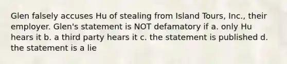 Glen falsely accuses Hu of stealing from Island Tours, Inc., their employer. Glen's statement is NOT defamatory if a. only Hu hears it b. a third party hears it c. the statement is published d. the statement is a lie