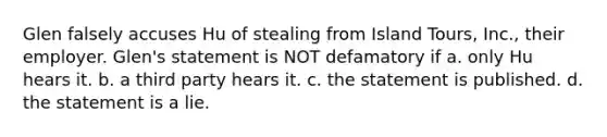 Glen falsely accuses Hu of stealing from Island Tours, Inc., their employer. Glen's statement is NOT defamatory if a. only Hu hears it. b. a third party hears it. c. the statement is published. d. the statement is a lie.