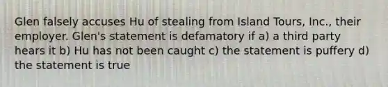 Glen falsely accuses Hu of stealing from Island Tours, Inc., their employer. Glen's statement is defamatory if a) a third party hears it b) Hu has not been caught c) the statement is puffery d) the statement is true