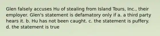 Glen falsely accuses Hu of stealing from Island Tours, Inc., their employer. Glen's statement is defamatory only if a. a third party hears it. b. Hu has not been caught. c. the statement is puffery. d. the statement is true