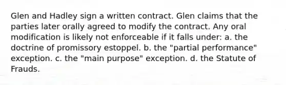 Glen and Hadley sign a written contract. Glen claims that the parties later orally agreed to modify the contract. Any oral modification is likely not enforceable if it falls under: a. the doctrine of promissory estoppel. b. the "partial performance" exception. c. the "main purpose" exception. d. the Statute of Frauds.