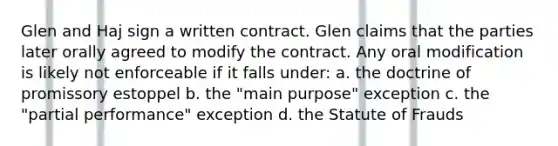 Glen and Haj sign a written contract. Glen claims that the parties later orally agreed to modify the contract. Any oral modification is likely not enforceable if it falls under: a. the doctrine of promissory estoppel b. the "main purpose" exception c. the "partial performance" exception d. the Statute of Frauds