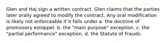 Glen and Haj sign a written contract. Glen claims that the parties later orally agreed to modify the contract. Any oral modification is likely not enforceable if it falls under a. the doctrine of promissory estoppel. b. the "main purpose" exception. c. the "partial performance" exception. d. the Statute of Frauds.